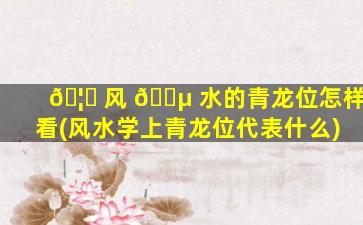 🦈 风 🌵 水的青龙位怎样看(风水学上青龙位代表什么)